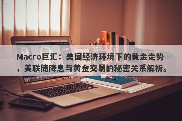 Macro巨汇：美国经济环境下的黄金走势，美联储降息与黄金交易的秘密关系解析。