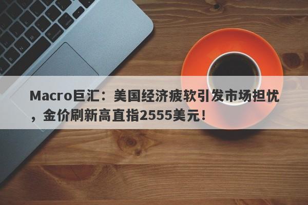 Macro巨汇：美国经济疲软引发市场担忧，金价刷新高直指2555美元！