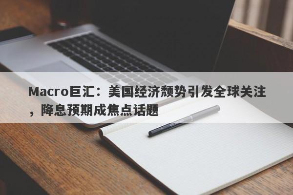 Macro巨汇：美国经济颓势引发全球关注，降息预期成焦点话题