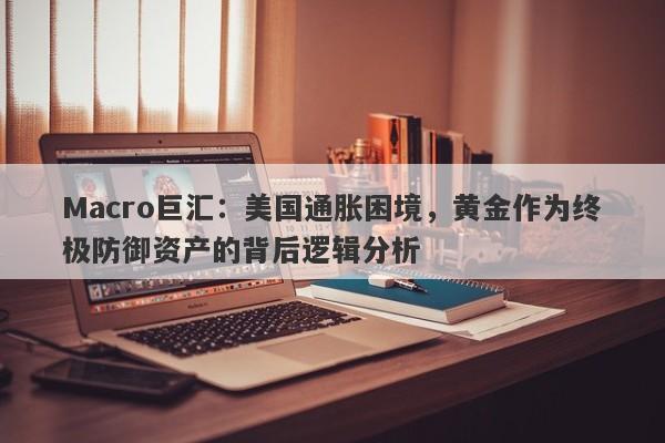 Macro巨汇：美国通胀困境，黄金作为终极防御资产的背后逻辑分析