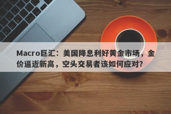 Macro巨汇：美国降息利好黄金市场，金价逼近新高，空头交易者该如何应对？