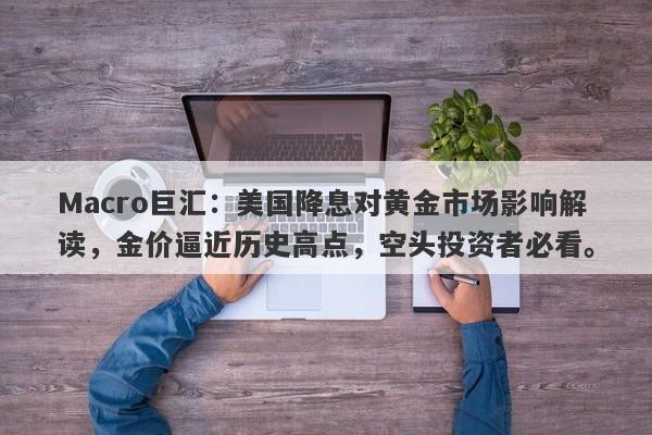 Macro巨汇：美国降息对黄金市场影响解读，金价逼近历史高点，空头投资者必看。