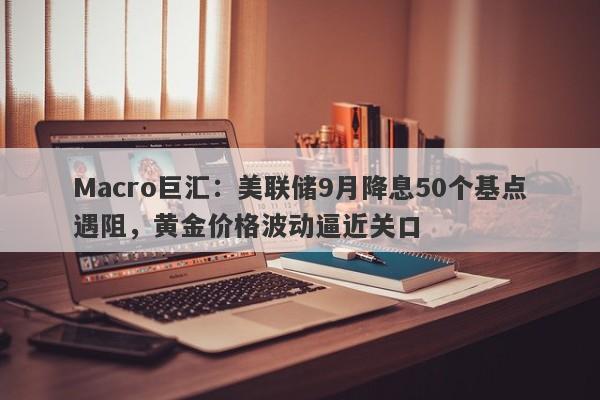 Macro巨汇：美联储9月降息50个基点遇阻，黄金价格波动逼近关口
