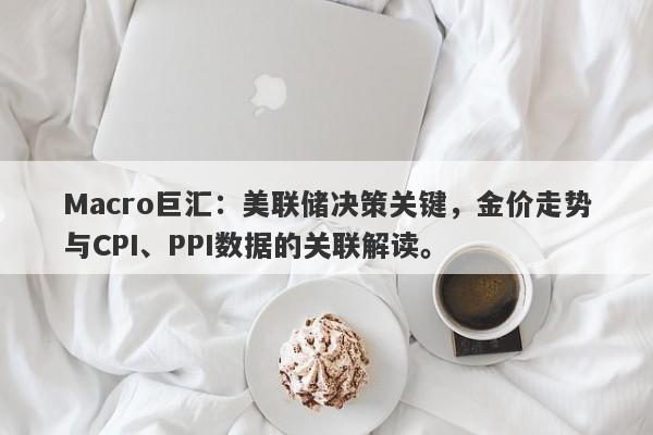 Macro巨汇：美联储决策关键，金价走势与CPI、PPI数据的关联解读。