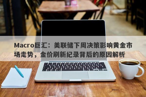 Macro巨汇：美联储下周决策影响黄金市场走势，金价刷新纪录背后的原因解析
