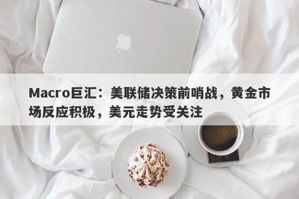 Macro巨汇：美联储决策前哨战，黄金市场反应积极，美元走势受关注