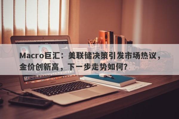 Macro巨汇：美联储决策引发市场热议，金价创新高，下一步走势如何？