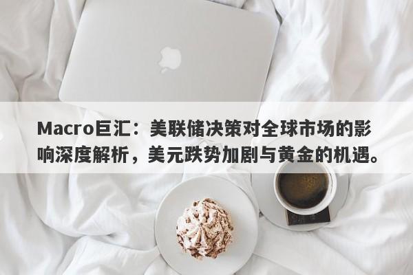Macro巨汇：美联储决策对全球市场的影响深度解析，美元跌势加剧与黄金的机遇。