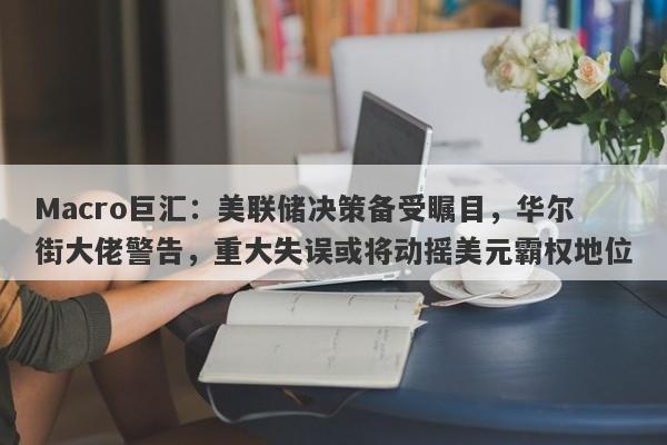 Macro巨汇：美联储决策备受瞩目，华尔街大佬警告，重大失误或将动摇美元霸权地位