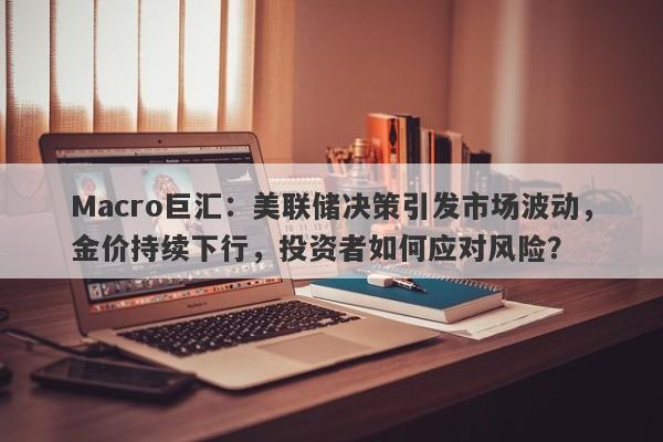 Macro巨汇：美联储决策引发市场波动，金价持续下行，投资者如何应对风险？