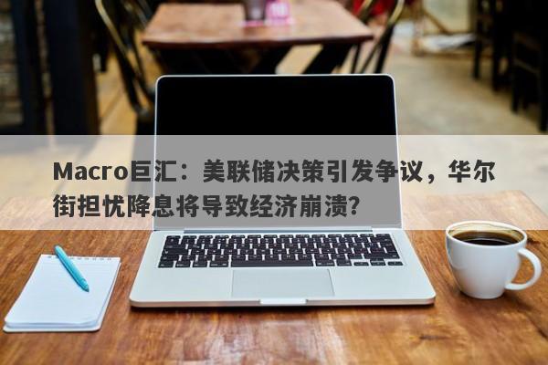 Macro巨汇：美联储决策引发争议，华尔街担忧降息将导致经济崩溃？