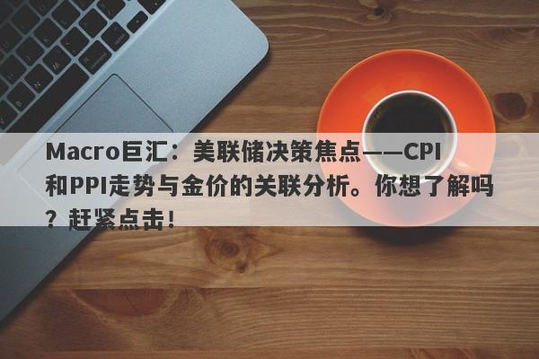 Macro巨汇：美联储决策焦点——CPI和PPI走势与金价的关联分析。你想了解吗？赶紧点击！