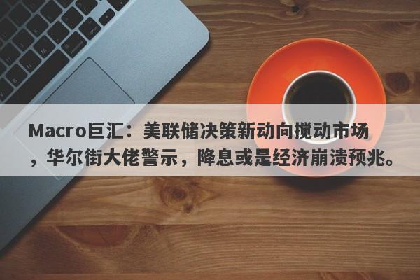 Macro巨汇：美联储决策新动向搅动市场，华尔街大佬警示，降息或是经济崩溃预兆。