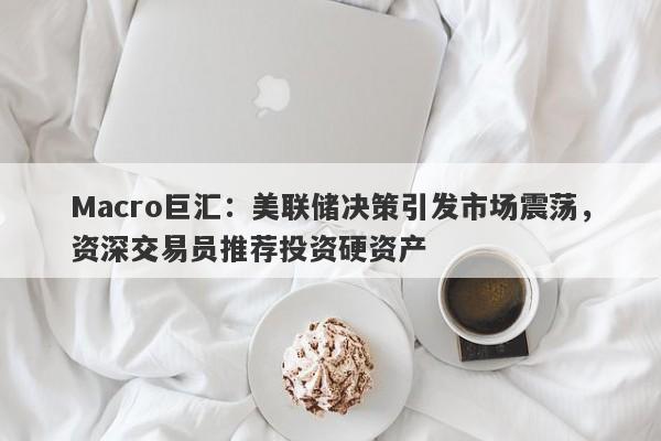 Macro巨汇：美联储决策引发市场震荡，资深交易员推荐投资硬资产