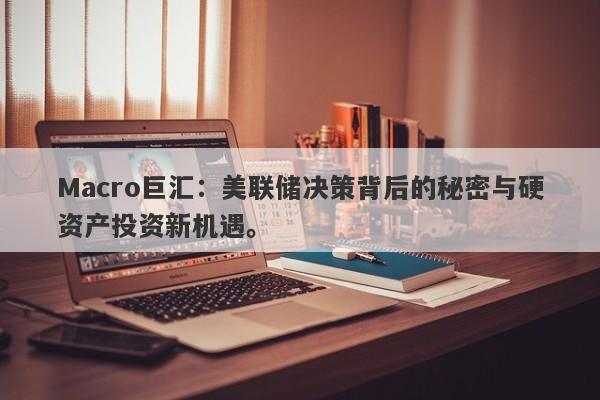 Macro巨汇：美联储决策背后的秘密与硬资产投资新机遇。