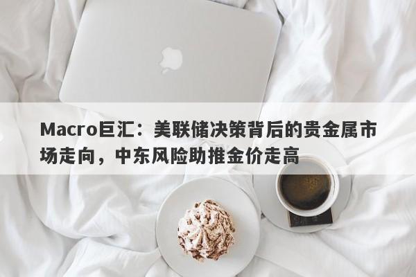 Macro巨汇：美联储决策背后的贵金属市场走向，中东风险助推金价走高
