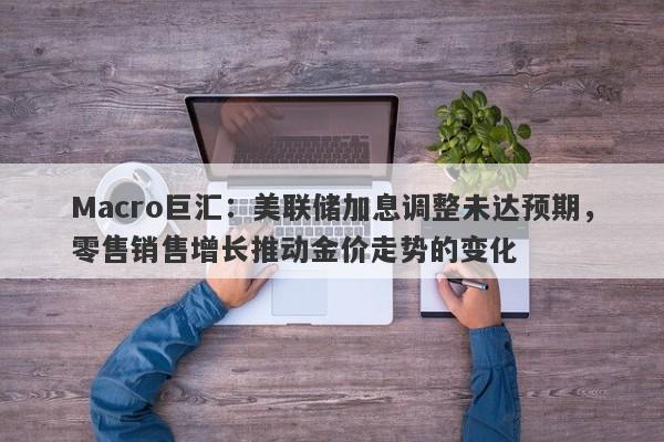 Macro巨汇：美联储加息调整未达预期，零售销售增长推动金价走势的变化