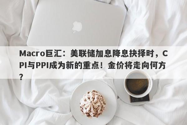 Macro巨汇：美联储加息降息抉择时，CPI与PPI成为新的重点！金价将走向何方？