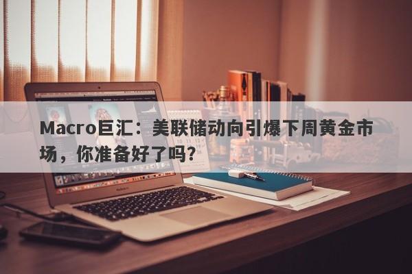 Macro巨汇：美联储动向引爆下周黄金市场，你准备好了吗？