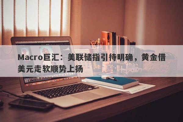 Macro巨汇：美联储指引待明确，黄金借美元走软顺势上扬