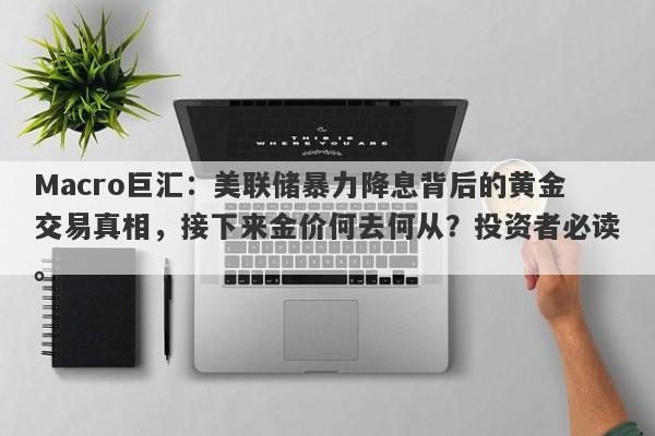 Macro巨汇：美联储暴力降息背后的黄金交易真相，接下来金价何去何从？投资者必读。