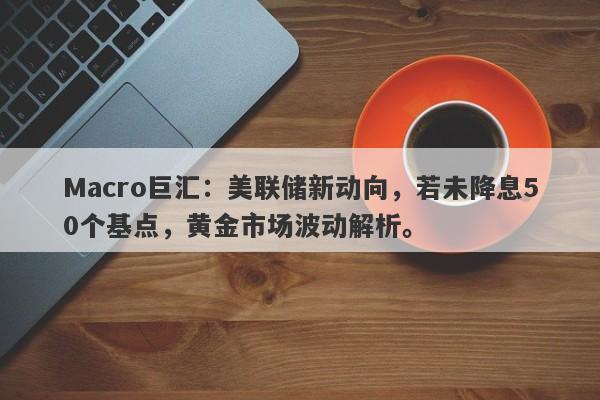Macro巨汇：美联储新动向，若未降息50个基点，黄金市场波动解析。