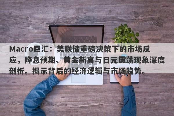 Macro巨汇：美联储重磅决策下的市场反应，降息预期、黄金新高与日元震荡现象深度剖析。揭示背后的经济逻辑与市场趋势。