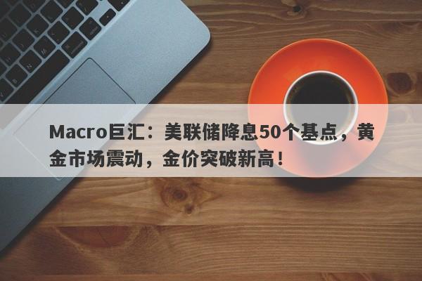Macro巨汇：美联储降息50个基点，黄金市场震动，金价突破新高！