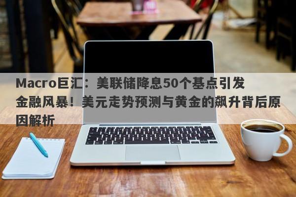 Macro巨汇：美联储降息50个基点引发金融风暴！美元走势预测与黄金的飙升背后原因解析