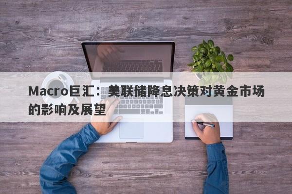 Macro巨汇：美联储降息决策对黄金市场的影响及展望