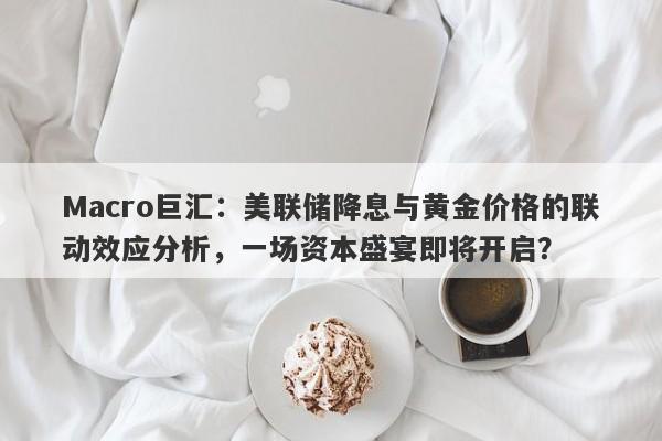 Macro巨汇：美联储降息与黄金价格的联动效应分析，一场资本盛宴即将开启？