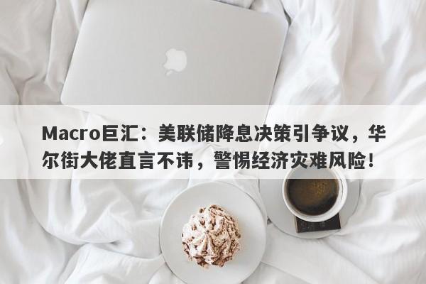 Macro巨汇：美联储降息决策引争议，华尔街大佬直言不讳，警惕经济灾难风险！