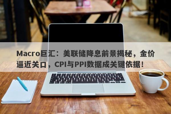 Macro巨汇：美联储降息前景揭秘，金价逼近关口，CPI与PPI数据成关键依据！