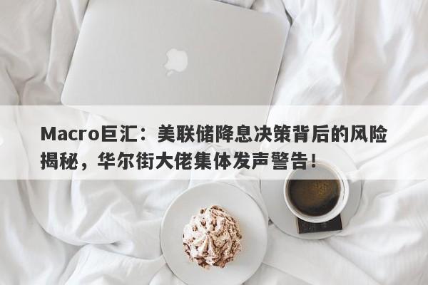 Macro巨汇：美联储降息决策背后的风险揭秘，华尔街大佬集体发声警告！