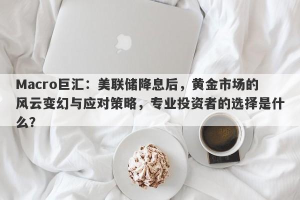 Macro巨汇：美联储降息后，黄金市场的风云变幻与应对策略，专业投资者的选择是什么？