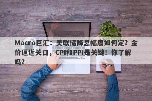 Macro巨汇：美联储降息幅度如何定？金价逼近关口，CPI和PPI是关键！你了解吗？