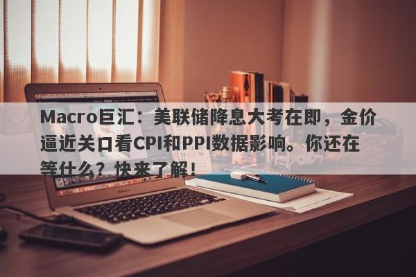 Macro巨汇：美联储降息大考在即，金价逼近关口看CPI和PPI数据影响。你还在等什么？快来了解！