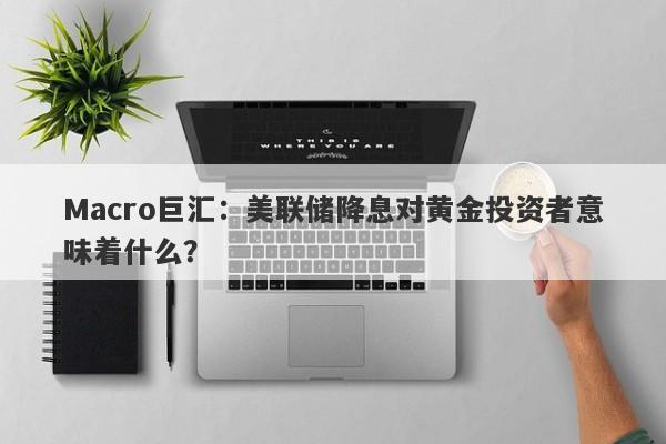 Macro巨汇：美联储降息对黄金投资者意味着什么？