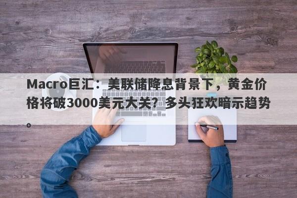 Macro巨汇：美联储降息背景下，黄金价格将破3000美元大关？多头狂欢暗示趋势。