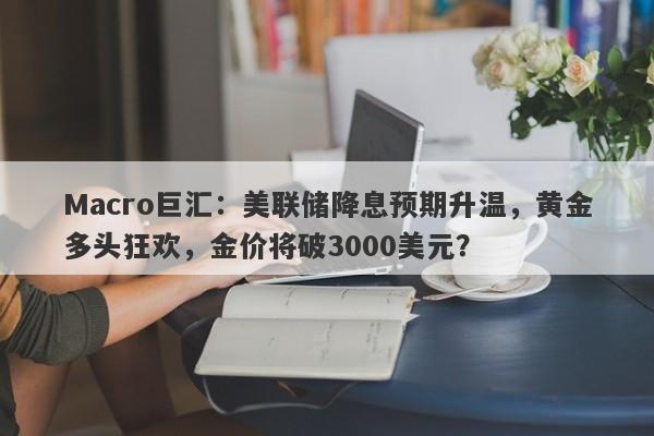 Macro巨汇：美联储降息预期升温，黄金多头狂欢，金价将破3000美元？