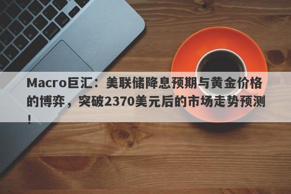 Macro巨汇：美联储降息预期与黄金价格的博弈，突破2370美元后的市场走势预测！