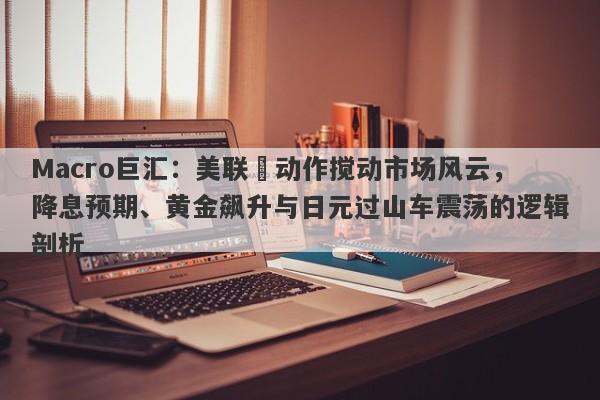 Macro巨汇：美联儲动作搅动市场风云，降息预期、黄金飙升与日元过山车震荡的逻辑剖析