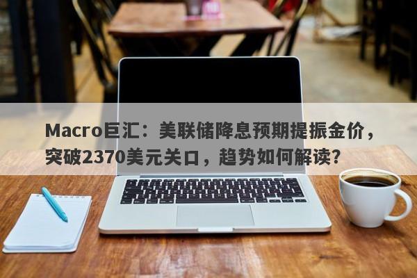 Macro巨汇：美联储降息预期提振金价，突破2370美元关口，趋势如何解读？