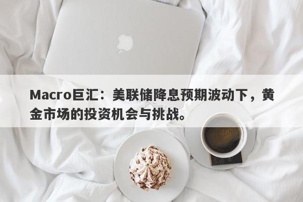 Macro巨汇：美联储降息预期波动下，黄金市场的投资机会与挑战。
