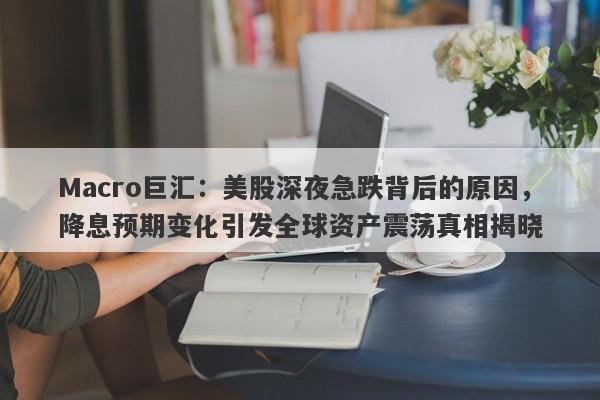 Macro巨汇：美股深夜急跌背后的原因，降息预期变化引发全球资产震荡真相揭晓