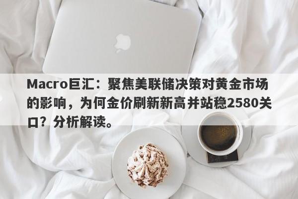 Macro巨汇：聚焦美联储决策对黄金市场的影响，为何金价刷新新高并站稳2580关口？分析解读。