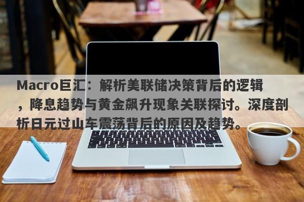 Macro巨汇：解析美联储决策背后的逻辑，降息趋势与黄金飙升现象关联探讨。深度剖析日元过山车震荡背后的原因及趋势。