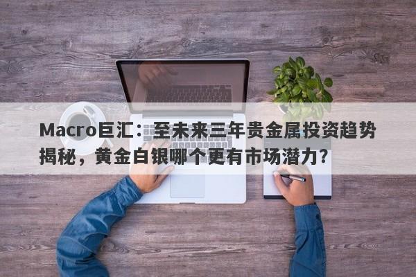 Macro巨汇：至未来三年贵金属投资趋势揭秘，黄金白银哪个更有市场潜力？