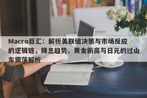 Macro巨汇：解析美联储决策与市场反应的逻辑链，降息趋势、黄金新高与日元的过山车震荡解析