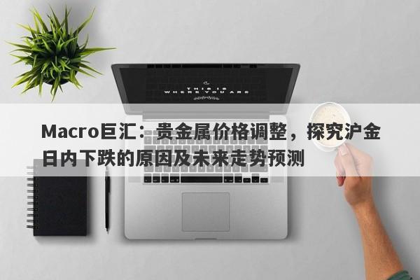 Macro巨汇：贵金属价格调整，探究沪金日内下跌的原因及未来走势预测